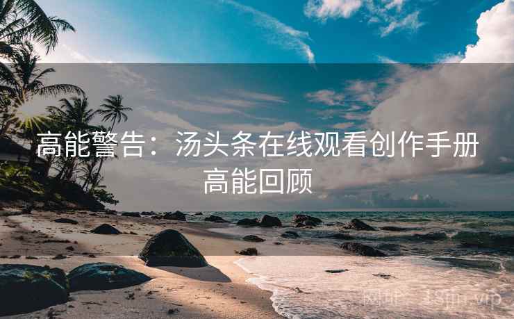 高能警告：汤头条在线观看创作手册高能回顾