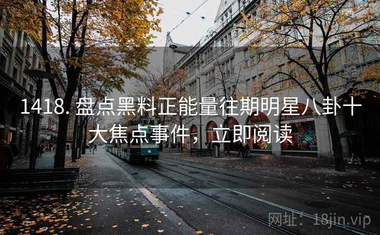 1418. 盘点黑料正能量往期明星八卦十大焦点事件，立即阅读