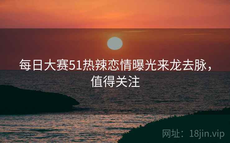 每日大赛51热辣恋情曝光来龙去脉，值得关注