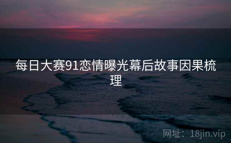 每日大赛91恋情曝光幕后故事因果梳理
