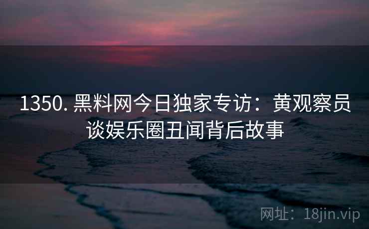 1350. 黑料网今日独家专访：黄观察员谈娱乐圈丑闻背后故事