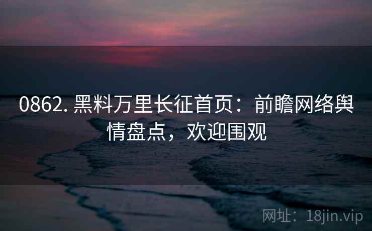 0862. 黑料万里长征首页：前瞻网络舆情盘点，欢迎围观