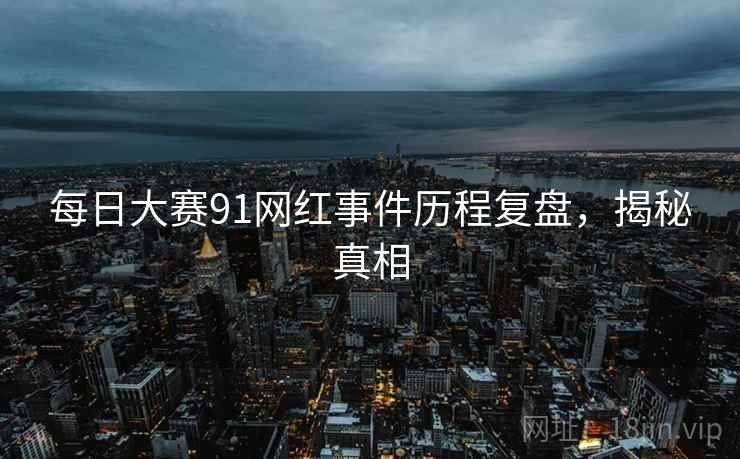 每日大赛91网红事件历程复盘，揭秘真相