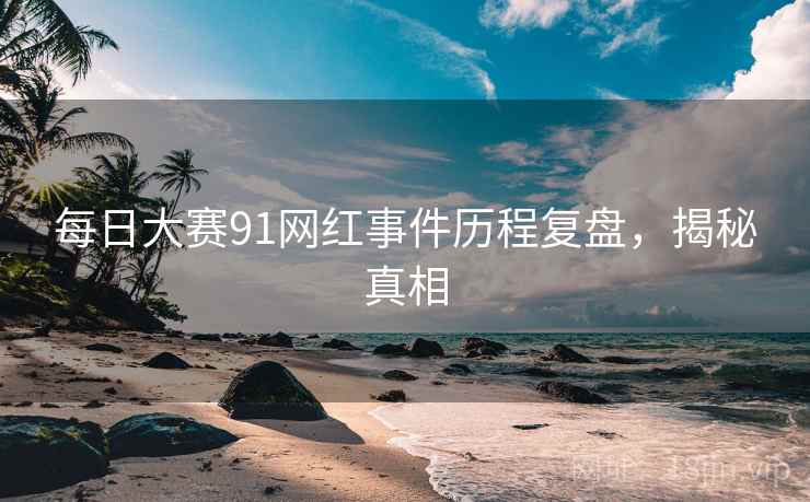 每日大赛91网红事件历程复盘，揭秘真相