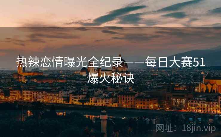热辣恋情曝光全纪录——每日大赛51爆火秘诀