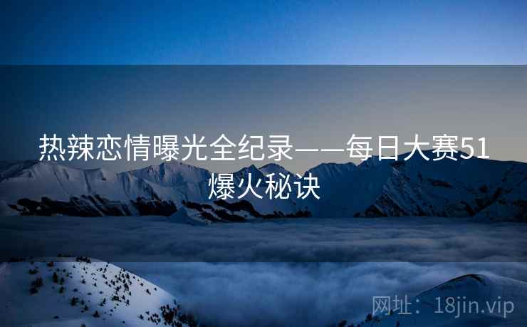 热辣恋情曝光全纪录——每日大赛51爆火秘诀