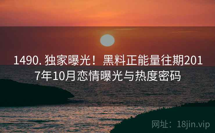 1490. 独家曝光！黑料正能量往期2017年10月恋情曝光与热度密码